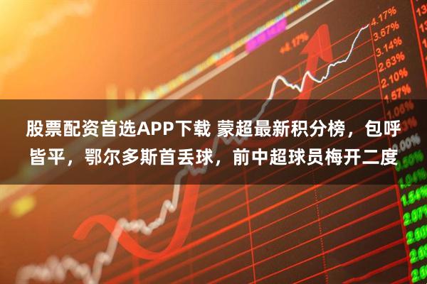 股票配资首选APP下载 蒙超最新积分榜，包呼皆平，鄂尔多斯首丢球，前中超球员梅开二度