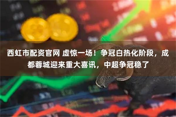 西虹市配资官网 虚惊一场！争冠白热化阶段，成都蓉城迎来重大喜讯，中超争冠稳了