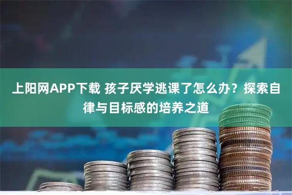 上阳网APP下载 孩子厌学逃课了怎么办？探索自律与目标感的培养之道