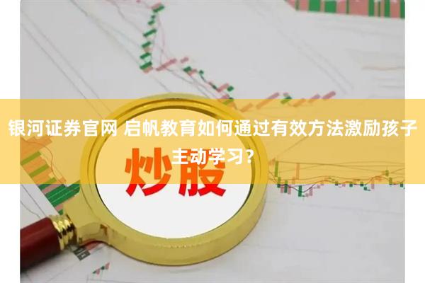 银河证券官网 启帆教育如何通过有效方法激励孩子主动学习？
