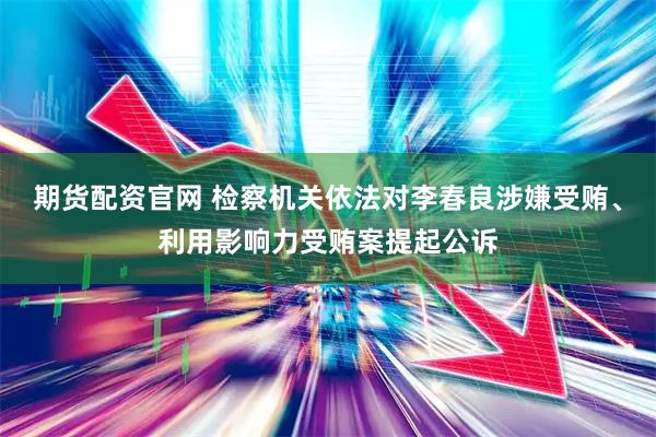期货配资官网 检察机关依法对李春良涉嫌受贿、利用影响力受贿案提起公诉