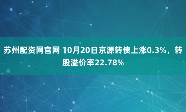 苏州配资网官网 10月20日京源转债上涨0.3%，转股溢价率22.78%