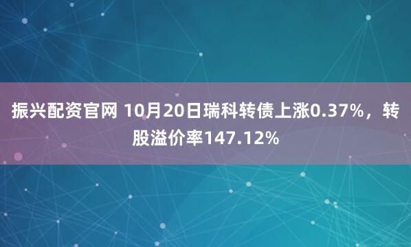 振兴配资官网 10月20日瑞科转债上涨0.37%，转股溢价率147.12%