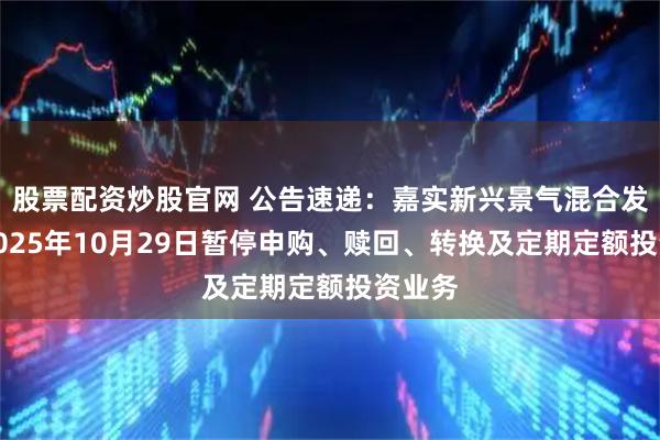 股票配资炒股官网 公告速递：嘉实新兴景气混合发起式2025年10月29日暂停申购、赎回、转换及定期定额投资业务