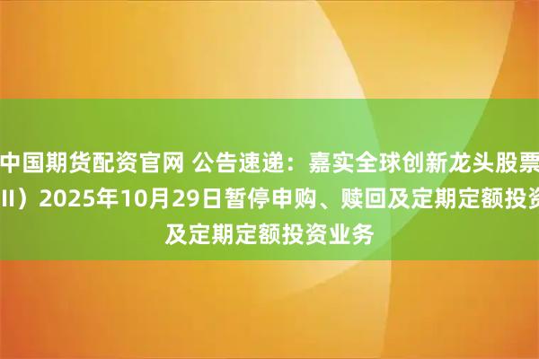 中国期货配资官网 公告速递：嘉实全球创新龙头股票（QDII）2025年10月29日暂停申购、赎回及定期定额投资业务