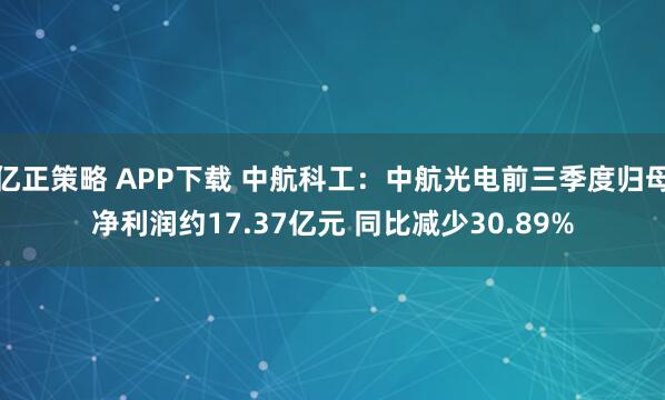 亿正策略 APP下载 中航科工：中航光电前三季度归母净利润约17.37亿元 同比减少30.89%