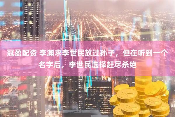 冠盈配资 李渊求李世民放过孙子，但在听到一个名字后，李世民选择赶尽杀绝