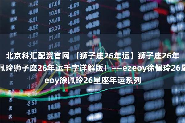 北京科汇配资官网 【狮子座26年运】狮子座26年福气满满！佩玲狮子座26年运千字详解版！——ezeoy徐佩玲26星座年运系列
