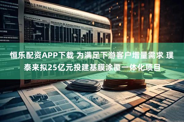 恒乐配资APP下载 为满足下游客户增量需求 璞泰来拟25亿元投建基膜涂覆一体化项目