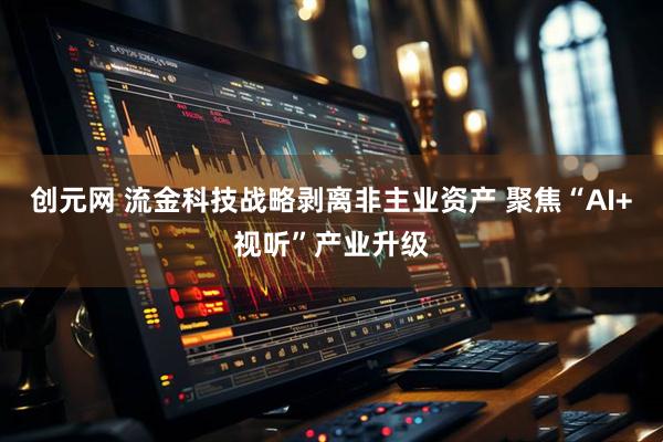 创元网 流金科技战略剥离非主业资产 聚焦“AI+视听”产业升级