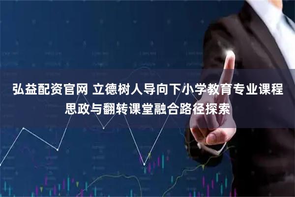 弘益配资官网 立德树人导向下小学教育专业课程思政与翻转课堂融合路径探索