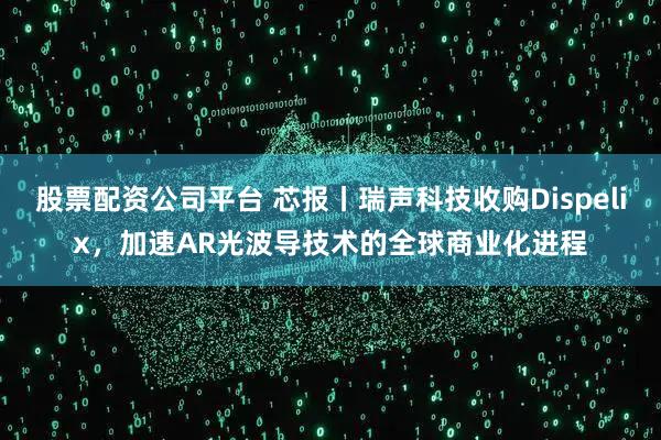 股票配资公司平台 芯报丨瑞声科技收购Dispelix，加速AR光波导技术的全球商业化进程