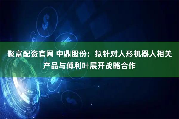 聚富配资官网 中鼎股份：拟针对人形机器人相关产品与傅利叶展开战略合作