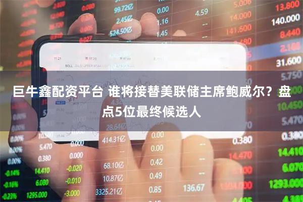 巨牛鑫配资平台 谁将接替美联储主席鲍威尔？盘点5位最终候选人