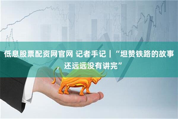 低息股票配资网官网 记者手记｜“坦赞铁路的故事，还远远没有讲完”