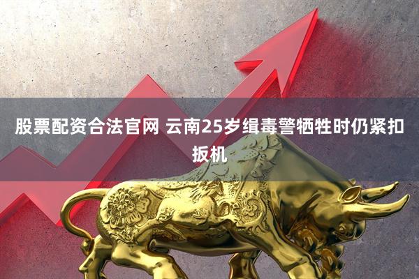 股票配资合法官网 云南25岁缉毒警牺牲时仍紧扣扳机