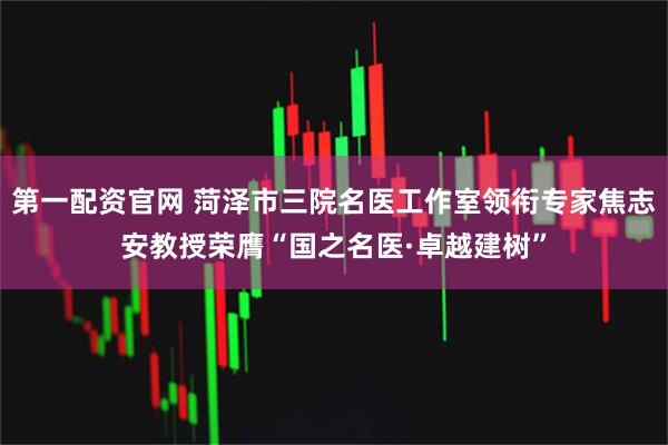 第一配资官网 菏泽市三院名医工作室领衔专家焦志安教授荣膺“国之名医·卓越建树”