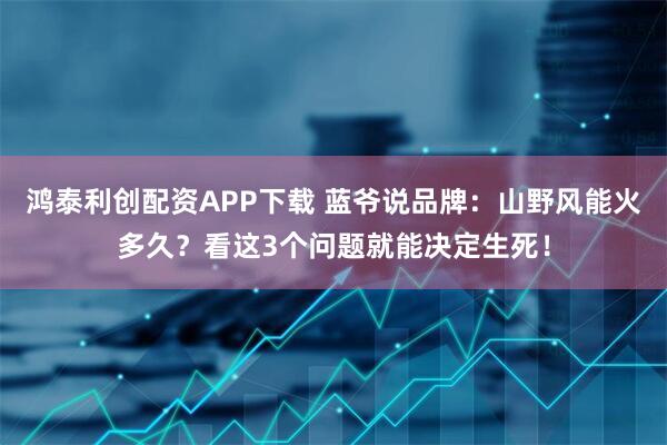 鸿泰利创配资APP下载 蓝爷说品牌：山野风能火多久？看这3个问题就能决定生死！