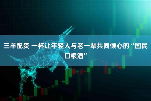 三羊配资 一杯让年轻人与老一辈共同倾心的“国民口粮酒”