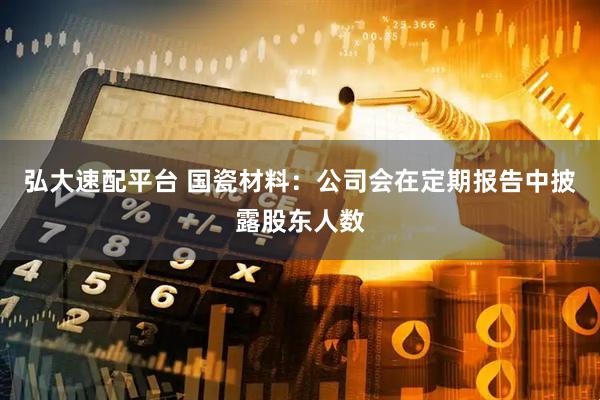 弘大速配平台 国瓷材料：公司会在定期报告中披露股东人数