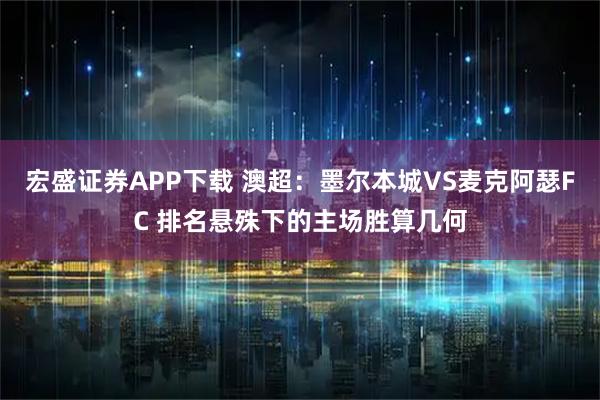宏盛证券APP下载 澳超：墨尔本城VS麦克阿瑟FC 排名悬殊下的主场胜算几何