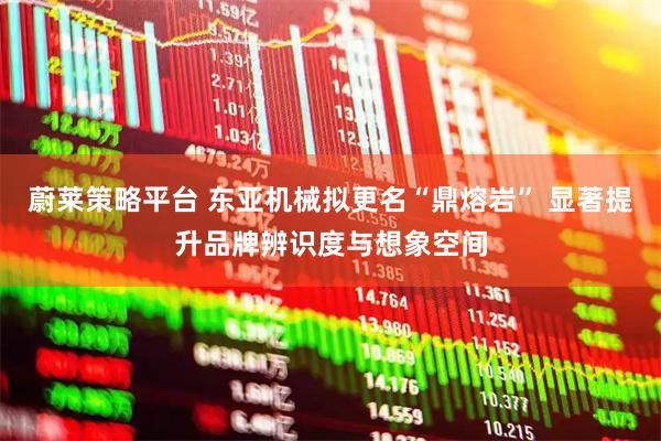 蔚莱策略平台 东亚机械拟更名“鼎熔岩” 显著提升品牌辨识度与想象空间