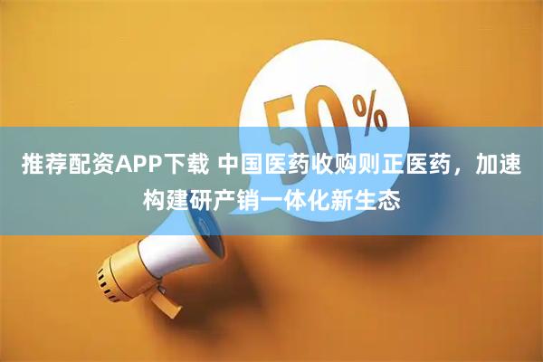 推荐配资APP下载 中国医药收购则正医药，加速构建研产销一体化新生态