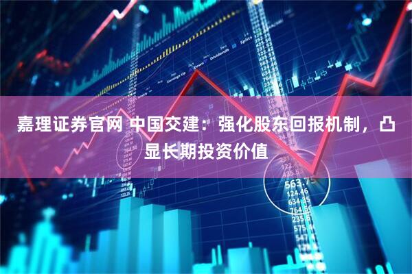嘉理证券官网 中国交建：强化股东回报机制，凸显长期投资价值