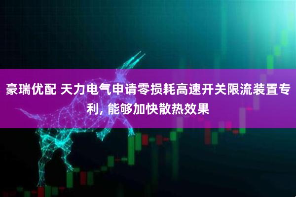豪瑞优配 天力电气申请零损耗高速开关限流装置专利, 能够加快散热效果