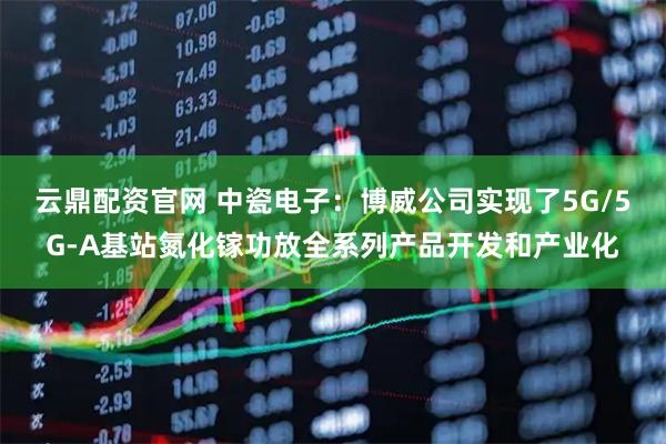 云鼎配资官网 中瓷电子：博威公司实现了5G/5G-A基站氮化镓功放全系列产品开发和产业化