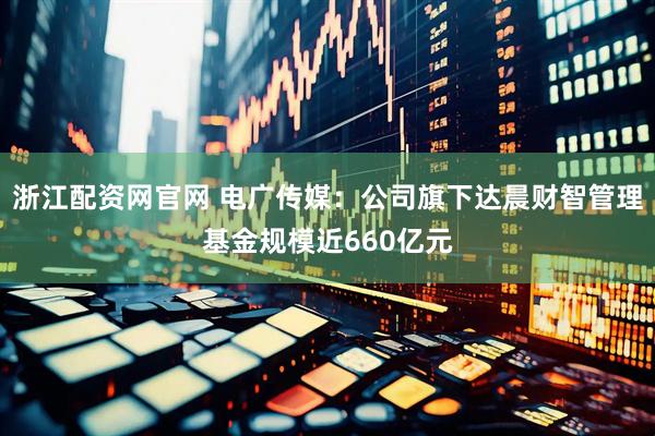 浙江配资网官网 电广传媒：公司旗下达晨财智管理基金规模近660亿元
