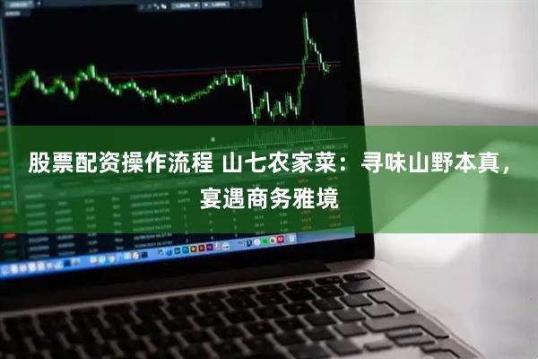 股票配资操作流程 山七农家菜：寻味山野本真，宴遇商务雅境
