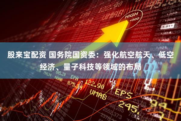 股来宝配资 国务院国资委：强化航空航天、低空经济、量子科技等领域的布局